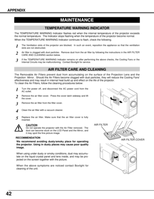 Page 4242
APPENDIX
MAINTENANCE
TEMPERATURE WARNING INDICATOR
The TEMPERATURE WARNING Indicator flashes red when the internal temperature of the projector exceeds
the normal temperature.  The Indicator stops flashing when the temperature of the projector become normal.
When the TEMPERATURE WARNING Indicator continues to flash, check the following.
The Ventilation slots of the projector are blocked.  In such an event, reposition the appliance so that the ventilation
slots are not obstructed.
Turn the power off,...