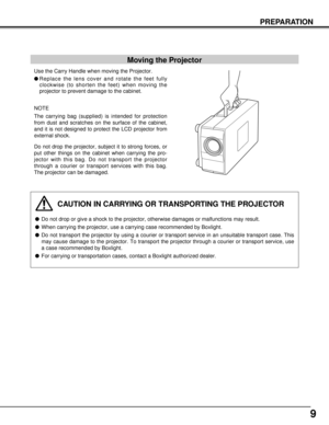 Page 99
PREPARATION
Moving the Projector
Use the Carry Handle when moving the Projector.
lReplace the lens cover and rotate the feet fully
clockwise (to shorten the feet) when moving the
projector to prevent damage to the cabinet.
NOTE
The carrying bag (supplied) is intended for protection
from dust and scratches on the surface of the cabinet,
and it is not designed to protect the LCD projector from
external shock.
Do not drop the projector, subject it to strong forces, or
put other things on the cabinet when...