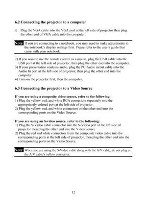 Page 12                         12
6.2 Connecting the projector to a computer 
 
1)  Plug the VGA cable into the VGA port at the left side of projector then plug 
the other end of VGA cable into the computer. 
 
Note: If you are connecting to a notebook, you may need to make adjustments to 
the notebook’s display settings first. Please refer to the user’s guide that 
came with your notebook.
 
 
2) If you want to use the remote control as a mouse, plug the USB cable into the 
USB port at the left side of...