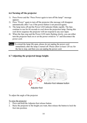 Page 14                         14
6.6 Turning off the projector  
1)  Press Power and the “Press Power again to turn off the lamp!” message 
appears.  
2)  Press “Power” again to turn off the projector (the message will disappear 
automatically after 5 sec if the power button is not pressed again). 
3)  The lamp turns off and the Power LED indicator blinks rapidly. The fans 
continue to run for 60 seconds to cool down the projection lamp. During this 
cool down sequence the projector will not respond to any...