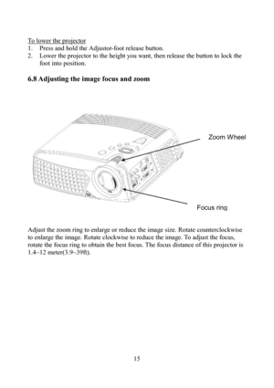 Page 15                         15 To lower the projector
 
1.  Press and hold the Adjustor-foot release button. 
2.  Lower the projector to the height you want, then release the button to lock the 
foot into position. 
 
6.8 Adjusting the image focus and zoom   
 
 
 
 
 
 
Adjust the zoom ring to enlarge or reduce the image size. Rotate counterclockwise 
to enlarge the image. Rotate clockwise to reduce the image. To adjust the focus, 
rotate the focus ring to obtain the best focus. The focus distance of this...