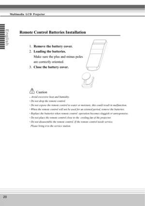 Page 2020
Multimedia  LCD  Projector
En
g
l
i
s
h
Remote Control Batteries Installation
1.  Remove the battery cover.
2.  Loading the batteries.
     Make sure the plus and minus poles
     are correctly oriented.
3.  Close the battery cover.
        Caution
   Avoid excessive heat and humidity.
• Do not drop the remote control.
• Do not expose the remote control to water or moisture, this could result in malfunction.
• When the remote control will not be used for an extened period, remove the batteries.
•...