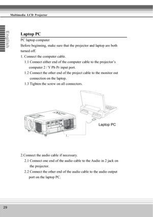 Page 2929
Multimedia  LCD  Projector
En
glis
h
Laptop PC
Laptop PC
PC laptop computer
Before beginning, make sure that the projector and laptop are both
turned off.
1. Connect the computer cable.
    1.1 Connect either end of the computer cable to the projector’s
         computer 2 / Y Pb Pr input port.
    1.2 Connect the other end of the project cable to the monitor out
          connection on the laptop.
    1.3 Tighten the screw on all connectors.
2.Connect the audio cable if necessary.
    2.1 Connect one...