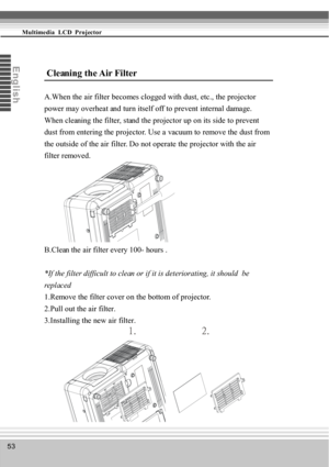 Page 5353
Multimedia  LCD  Projector
En
glis
h
 Cleaning the Air Filter
A.When the air filter becomes clogged with dust, etc., the projector
power may overheat and turn itself off to prevent internal damage.
When cleaning the filter, stand the projector up on its side to prevent
dust from entering the projector. Use a vacuum to remove the dust from
the outside of the air filter. Do not operate the projector with the air
filter removed.
B.Clean the air filter every 100- hours .
*If the filter difficu lt to clean...