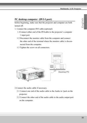Page 3030
Multimedia  LCD  Projector
Eng
li s
h
PC desktop computer  (DVI-I port)
before beginning, make sure that the projector and computer are both
turned off.
1. Connect the computer DVI cable.(optional)
     1.1Connect either end of the DVIcable to the projector’s computer
          1 input port.
    1.2 Disconnect the monitor cable from the computer and connect
          the other end of the terminal where the monitor cable is discon-
          nected from the computer.
    1.3 Tighten the screw on all...