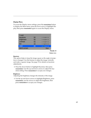 Page 2517
Display Menu
To access the Display menu settings, press the 
menu/select button 
to display the Main menu, press the down arrow to highlight Dis-
play, then press 
menu/select again to access the Display menu.
 
FIGURE 14
Display menu
Ke y s t o n e
This option helps to keep the image square as the angle of projec-
tion is changed. Use this feature to adjust the image vertically 
and make a squarer image. See page 15 for details on keystone 
adjustments.
1Press the down button to highlight Keystone,...