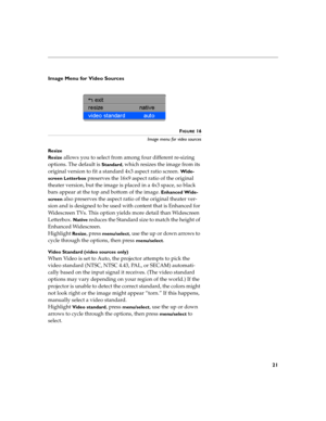 Page 2921
Image Menu for Video Sources
FIGURE 16
Image menu for video sources
Resize
Resize 
allows you to select from among four different re-sizing 
options. The default is 
Standard, which resizes the image from its 
original version to fit a standard 4x3 aspect ratio screen. 
Wide-
screen Letterbox
 preserves the 16x9 aspect ratio of the original 
theater version, but the image is placed in a 4x3 space, so black 
bars appear at the top and bottom of the image. 
Enhanced Wide-
screen
 also preserves the...