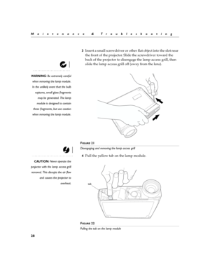 Page 3628
Maintenance & Troubleshooting
3Insert a small screwdriver or other flat object into the slot near 
the front of the projector. Slide the screwdriver toward the 
back of the projector to disengage the lamp access grill, then 
slide the lamp access grill off (away from the lens).
WARNING: Be extremely careful
when removing the lamp module.
In the unlikely event that the bulb
ruptures, small glass fragments
may be generated. The lamp
module is designed to contain
these fragments, but use caution
when...