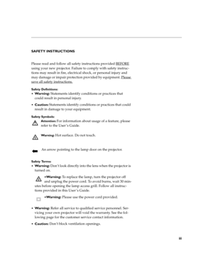 Page 7iii
SAFETY INSTRUCTIONS
Please read and follow all safety instructions provided BEFORE
 
using your new projector. Failure to comply with safety instruc-
tions may result in fire, electrical shock, or personal injury and 
may damage or impair protection provided by equipment. Please 
save all safety instructions.
Safety Definitions:

Wa r n i n g : Statements identify conditions or practices that 
could result in personal injury.
Caution: Statements identify conditions or practices that could 
result...