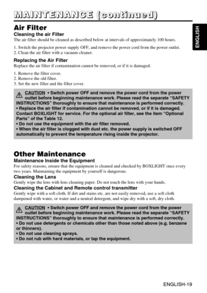 Page 20ENGLISH-19
ENGLISH
ENGLISH-19
M M M M
A A A A
I I I I
N N N N
T T T T
E E E E
N N N N
A A A A
N N N N
C C C C
E E E E
       
( ( ( (
c c c c
o o o o
n n n n
t t t t
i i i i
n n n n
u u u u
e e e e
d d d d
) ) ) )
Air Filter
Cleaning the air Filter
The air filter should be cleaned as described below at intervals of approximately 100 hours.
1. Switch the projector power supply OFF, and remove the power cord from the power outlet.
2. Clean the air filter with a vacuum cleaner.
Other Maintenance
Maintenance...