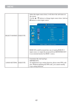 Page 6765 
MENU  
 
   
  
 
. 
   
  
   
   
   
 
SELECT SOURCE 
  
   
   
   
 
EXECUTE 
Select the input source item, it will show the sub-items on 
the screen. 
Use the ▲ / ▼ buttons to change input source item. And use 
►button to select input source 
 
  
 
RGB2 I/O could be turned into one of analog RGB IN 2 
input source or output the projected from MONITOR OUT 
to an external monitor by RGB 1 source. 
 
 
LOGO SETTING 
 
 
EXECUTE 
Customize the start-up logo. 
IMPORTANT: 
To implement Logo setting...