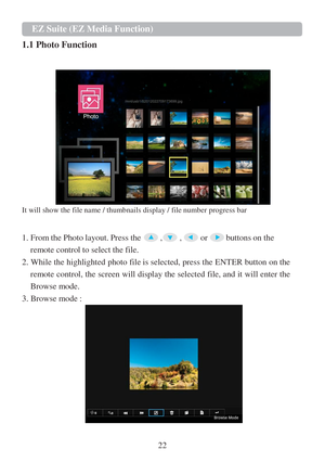 Page 2422   
 
EZ Suite (EZ Media Function) 
 
1.1 Photo Function  
 
 
   
It will show the file name / thumbnails display / file number progress bar  
 
 
1. From the Photo layout. Press the  ,  ,  or  buttons on the  
remote control to select the file.  
2. While the highlighted photo file is selected, press the ENTER button on the  remote control, the screen will display the selected file, and it will enter the 
Browse mode.  
3. Browse mode :     