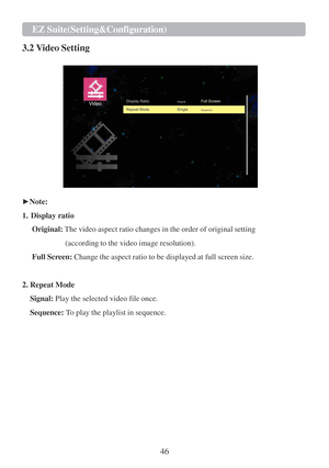 Page 4846 EZ Suite(Setting&Configuration)   
   
3.2 Video Setting  
 
   
 
► Note:  
 
1.   Display ratio  
 
Original:  The video aspect ratio changes  in the order of original setting  
 
(according to the video image resolution).  
 
Full  Screen : Change the aspect ratio  to be  displayed  at full screen size.  
 
 
2. Repeat Mode  
 
Signal:  Play the selected video file once.  
 
Sequence:  To play the playlist  in sequence.   