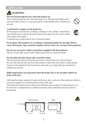 Page 75  Safety Labels   
   
  
 
 
  
WARNING  
 
Do not look  through the lens when the lamp  is on.  
Never look through the lens when the lamp  is on. The powerful light could 
adversely affect vision. Use special caution  in households where children are 
present.  
  Avoid shock or impact on the projector.  
If the projector should fall, resulting  in damage  to the cabinet, immediately 
turn off the power switch, disconnect the power plug from the power outlet 
and contact your dealer.  
Continued use...