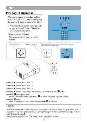 Page 7674
9
1010
11
1312 14
151617
PIN Key In Operation
When the projector is turned on and the 
PIN LOCK PROTECTION is set to [ON], 
the image will show as on the right side.
1.  Press the MENU button on the projector 
or remote control. Enter PIN code by 
keypad or remote control.
2. How to enter a PIN code? 
You can use control panel or remote 
control.
CONTROL PANEL  REMOTE CONTROL The control panel and remote control buttons to enter a sequence 
of PIN code is like the photo below.
(1) Press ◄ button:...