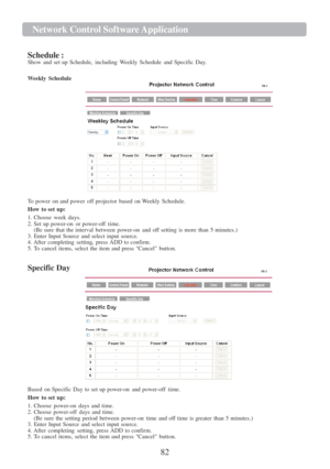 Page 8482  Network Cont r ol   Softwa r e   Application   
   
  
Schedule :  
Show  and  set  up  Schedule,  including  Weekly  Schedule  and  Specific Da y. 
  Weekly  Schedule  
 
 
 
 
 
 
 
 
 
 
 
 
 
 
 
To  power  on and power  off  projector  based  on Weekly  Schedule.  
How  to set 
up: 
1.  Choose  week 
days. 
2.  Set  up  power- on or  power-off  time.  
(Be  sure  that  the interval  between  power- on  and  off  setting  is more  than  5 minutes.)  
3.  Enter  Input  Source  and select  input...