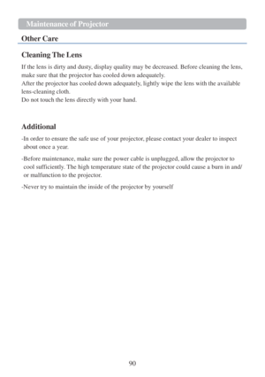 Page 9290  Maintenance   of P r ojector   
  
Other  Care 
 
Cleaning The Lens  
 
If the lens  is dirty and dusty, display quality may  be decreased. Before cleaning the lens, 
make sure that the projector has cool ed down adequately.  
After the projector has cooled down adequately, lightly wipe the lens with the available 
lens-cleaning cloth.  
Do not touch the lens directly with your hand.  
 
 
 
Additional  
 
-In order  to ensure the safe use of your projector, please contact your dealer  to inspect...