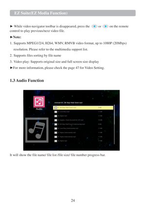 Page 2624  EZ   Suite(EZ   Media   Function)   
  
 
►  While video navigator toolbar  is disappeared, press the  or  on the remote  
control to play previous/next video file.  
 
► Note:  
 
1.   Supports MPEG1/2/4, H264,  WMV, RMVB video format, up to 1080P (20Mbps)  
 
resolution. Please refer to the multimedia support list.   
 
2.   Supports files sorting by file name  
 
3.   Video play: Supports original size and full screen size display 
 
► For more information, please check the page  47 for Video...