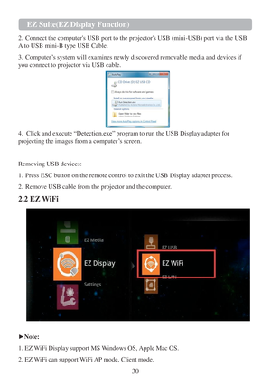 Page 3230  EZ   Suite(EZ   Display Function)   
   
2.   Connect the computers USB port  to the projectors USB (mini-USB) port via the USB 
A  to USB mini-B type USB Cable.  
 
3.   Computer ‟s system will examines newly discovered removable media and devices if 
you connect  to projector via USB cable.    
4.  Click and execute  “Detection.exe” program to run the USB Display adapter for 
projecting the images from a computer ‟s screen.  
 
 
Removing USB devices:  
 
1.   Press ESC button on the remote control...