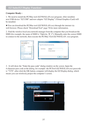 Page 3937 EZ   Suite(EZ   Display Function)   
   
  
Computer Ready :  
 
1.   We need  to install the PC/Mac-tool  (EZ WiFi/LAN.exe) program. After installed, 
new USB device  “EZ USB” and  new adapter  “EZ Display”  (Virtual Graphics Card) will 
be installed.  
 
► You can download the PC/Mac-tool  (EZ WiFi/LAN.exe) through the internet via 
web browser. Please check Download Tool page  78
 for more information. 
 
2.   Find the wireless local area network manager from the computer that you broadcast the...