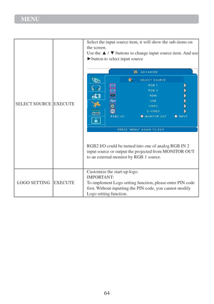 Page 6664  MENU   
   
 
 
 
 
 
.   
 
 
 
 
 
 
 
 
 
 
 
 
 
 
SELECT   SOURCE    
 
 
 
 
 
 
 
 
 
 
 
EXECUTE   Select   the   input   source   item,   it   will   show the   sub - items   on 
the   screen.  
Use the  ▲   /  ▼   buttons to change input source item.   And use  
► button to select input source  
 
 
 
 
RGB2 I/O could   be   turned   into   one   of analog   RGB IN 2 
input   source   or output   the   projected   from   MONI T OR OUT 
to   an   external   monitor   by RGB 1 source....