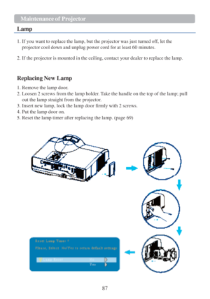 Page 8987  Maintenance   of P r ojector   
  Lamp
 
  1. If you want  to replace the lamp, but the projector was just turned off, let the 
projector cool down and unplug power cord for  at least 60 minutes.  
 
2. If the projector  is mounted  in the ceiling, contact your dealer  to replace the lamp.  
 
 
 
Replacing New Lamp  
 
1. Remove the lamp  door. 
2. Loosen 2 screws from the lamp holder. Take the handle on the top of the lamp; pull 
out the lamp straight from the projector.  
3. Insert new lamp, lock...