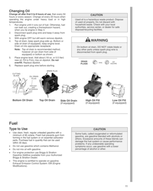 Page 11
11
Changing Oil
Change oil after first 5 to 8 hours of use , then every 50
hours or every season. Change oil every 25 hours when
operating the engine under heavy load or in high
temperatures.
1. Run engine until it runs out of fuel. Otherwise, fuel can leak out, creating a fire/explosion hazard,
when you tip engine in Step 4.
2. Disconnect spark plug wire and keep it away from spark plug.
3. With engine OFF but still warm remove dipstick.
4. Top oil drain, keep spark plug side up. Bottom or side oil...