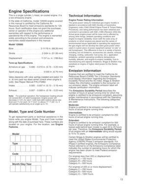 Page 13
13
Engine Specifications
This is a single cylinder, L-head, air-cooled engine. It is
a low emissions engine.
In the state of California, model 120000 engine covered
in this manual is certified by the California Air
Resources Board to meet emissions standards for 125
hours. Such certification does not grant the purchaser,
owner or operator of this engine any additional
warranties with respect to the performance or
operational life of this engine. This engine is warranted
solely according to the product...