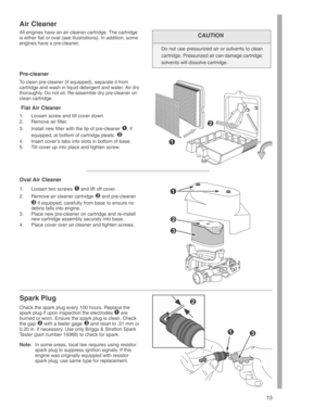 Page 15
15
Air Cleaner
All engines have an air cleaner cartridge. The cartridge
is either flat or oval (see illustrations). In addition, some
engines have a pre-cleaner.CAUTION
Do not use pressurized air or solvents to clean
cartridge. Pressurized air can damage cartridge;
solvents will dissolve cartridge.
Pre-cleaner
To clean pre-cleaner (if equipped), separate it from
cartridge and wash in liquid detergent and water. Air dry
thoroughly. Do not oil. Re-assemble dry pre-cleaner on
clean cartridge.
 Flat Air...