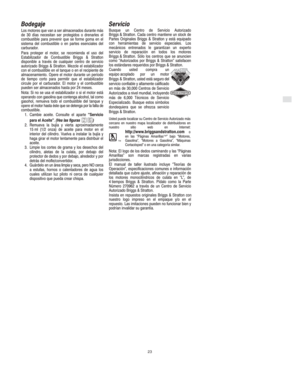Page 7E
23
Bodegaje
Los motores que van a ser almacenados durante más
de 30 días necesitan ser protegidos o drenarles el
combustible para prevenir que se forme goma en el
sistema del combustible o en partes esenciales del
carburador.
Para proteger el motor, se recomienda el uso del
Estabilizador de Combustible Briggs & Stratton
disponible a través de cualquier centro de servicio
autorizado Briggs & Stratton. Mezcle el estabilizador
con el combustible en el tanque o en el recipiente de
almacenamiento. Opere el...
