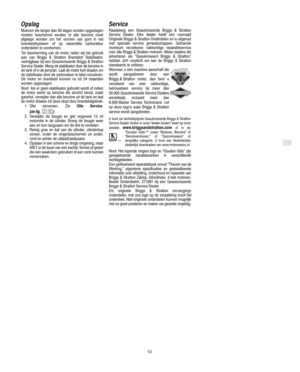 Page 7NL
53
Opslag
Motoren die langer dan 30 dagen worden opgeslagen
moeten beschermd worden of alle benzine moet
afgetapt worden om het vormen van gom in het
brandstofsysteem of op essentiële carburateur
onderdelen te voorkomen.
Ter bescherming van de motor raden wij het gebruik
aan van Briggs & Stratton Brandstof Stabilisator,
verkrijgbaar bij een Geautoriseerde Briggs & Stratton
Service Dealer. Meng de stabilisator door de benzine in
de tank of in de jerrycan. Laat de motor kort draaien om
de stabilisator...