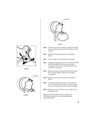 Page 5Step 5:Disconnect bulb wire from connector by holding the connector
firmly with fingers then pulling bulb wire straight out as shown
in Figure 2.
Step 6:Spread the wire retainer apart and lift up as illustrated in 
Figure 3.
Step 7:Pull bulb straight out from the reflector mounting plate.
Step 8:To install new bulb, grasp the bulb from the metal end (DO NOT
TOUCH THE GLASS PART) and insert into the reflector 
mounting plate. Align the slots in the bulb base with those in
the reflector mounting plate....