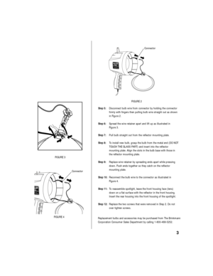 Page 4Step 5:Disconnect bulb wire from connector by holding the connector
firmly with fingers then pulling bulb wire straight out as shown
in Figure 2.
Step 6:Spread the wire retainer apart and lift up as illustrated in 
Figure 3.
Step 7:Pull bulb straight out from the reflector mounting plate.
Step 8:To install new bulb, grasp the bulb from the metal end (DO NOT
TOUCH THE GLASS PART) and insert into the reflector 
mounting plate. Align the slots in the bulb base with those in
the reflector mounting plate....