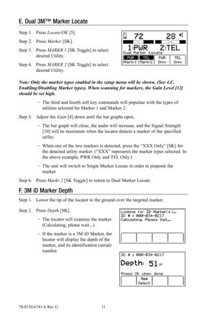 Page 1178-8130-6741-6 Rev G 11
E. Dual 3M™ Marker Locate
Step 1. Press Locate/OK [5].
Step 2. Press Marker [SK]. 
Step 3. Press MARKR 1 [SK Toggle] to select 
desired Utility.
Step 4. Press MARKR 2 [SK Toggle] to select 
desired Utility.
Note: Only the marker types enabled in the setup menu will be shown. (See 4.C. 
Enabling/Disabling Marker types). When scanning for markers, the Gain Level [12] 
should be set high.
 −The third and fourth soft key commands will populate with the types of 
utilities selected for...