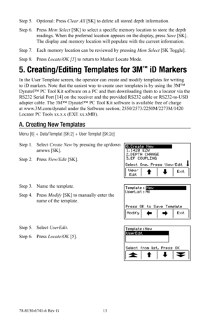 Page 1378-8130-6741-6 Rev G 13
Step 5. Optional: Press Clear All [SK] to delete all stored depth information.
Step 6. Press Mem Select [SK] to select a specific memory location to store the depth 
readings. When the preferred location appears on the display, press Save [SK]. 
The display and memory location will populate with the current information.
Step 7. Each memory location can be reviewed by pressing Mem Select [SK Toggle].
Step 8. Press Locate/OK [5] to return to Marker Locate Mode.
5. Creating/Editing...