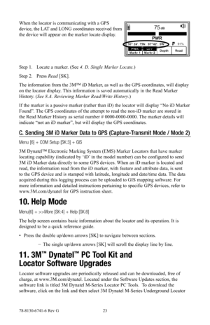 Page 2378-8130-6741-6 Rev G 23
When the locator is communicating with a GPS 
device, the LAT and LONG coordinates received from 
the device will appear on the marker locate display.
Step 1. Locate a marker. (See 4. D. Single Marker Locate.)
Step 2. Press Read [SK].
The information from the 3M™ iD Marker, as well as the GPS coordinates, will display 
on the locator display. This information is saved automatically in the Read Marker 
History. (See 8.A. Reviewing Marker Read/Write History.)
If the marker is a...