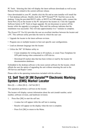 Page 24 24 78-8130-6741-6 Rev G
PC Tools.  Selecting this link will display the latest software downloads as well as any 
Release Notes related to the current software release.
Once downloaded to your PC, double click the file and an auto-installer will install the 
C Tool desktop software. Double click the 3M™ Dynatel™ PC Tool Kit icon on the 
desktop. Using the provided RS232 cable, or RS232-to-USB adapter cable, connect the 
Serial Port [14] on the locator to the PC and power the locator on. Click the...