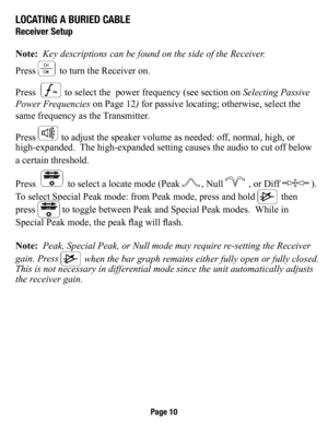 Page 11loCaTIng a burIed Cable
receiver setup
Note:  Key descriptions can be found on the side of the Receiver.
Press 
 to turn the Receiver on.  
Press  
 to select the   power frequency (see section on  Selecting Passive 
Power Frequencies  on Page 12) for passive locating; otherwise, select the   
same frequency as the Transmitter. 
Press 
 to adjust the speaker volume as needed: off, normal, high, or 
high-expanded.  The high-expanded setting causes the audio to cut off below  
a certain threshold.
Press...
