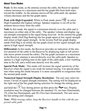 Page 12about Trace Modes
Peak: In this mode, as the antenna crosses the cable, the Receiver speaker 
volume increases to a maximum and the bar graph fills from both sides 
toward the middle. As the antenna moves off the cable path, the speaker 
volume decreases and the bar graph opens.
Peak with High-expanded: While in Peak mode, press 
 to select 
High-Expanded (the highest setting). Speaker response is cut off as the 
antenna moves away from the cable.
Null: In this mode, the signal is a minimum directly over...