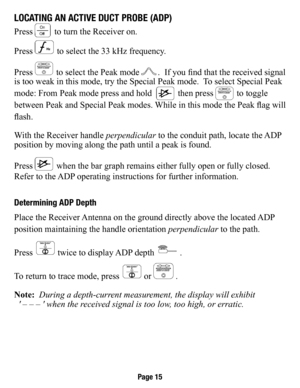 Page 16loCaTIng an aCTIve duCT Probe (adP)
Press  to turn the Receiver on.   
Press 
 to select the 33 kHz  frequency.
Press 
 to select the Peak mode .  If you find that the received  signal 
is too weak in this mode, try the Special Peak mode.  To select Special Peak 
mode: From Peak mode press and hold  
 then press  to toggle 
between Peak and Special Peak modes. While in this mode the Peak flag will 
flash.
With the Receiver handle  perpendicular to the conduit path, locate the ADP 
position by moving...