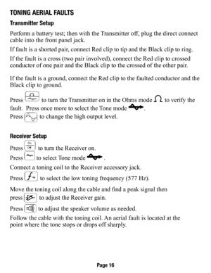 Page 17TonIng aerIal faulTs
Transmitter setup
Perform a battery test; then with the Transmitter off, plug the direct connect 
cable into the front panel jack.
If fault is a shorted pair, connect Red clip to tip and the Black clip to ring.
If the fault is a cross (two pair involved), connect the Red clip to c\
rossed 
conductor of one pair and the Black clip to the crossed of the other pai\
r.
If the fault is a ground, connect the Red clip to the faulted conductor \
and the 
Black clip to ground.
Press 
 to turn...