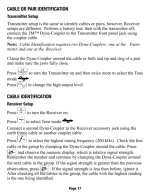 Page 18Cable or PaIr IdenTIfICaTIon
Transmitter setup
Transmitter setup is the same to identify cables or pairs, however, Receiver 
setups are different.  Perform a battery test; then with the transmitter off, 
connect the 3M™ Dyna-Coupler to the Transmitter front panel jack using 
the coupler cable. 
Note:  Cable Identification requires two Dyna-Couplers: one at the   Trans-
mitter and one at the  Receiver. 
Clamp the Dyna-Coupler around the cable or both and tip and ring of a pa\
ir 
and make sure the jaws...