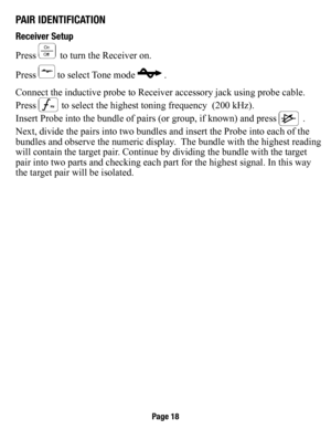 Page 19PaIr IdenTIfICaTIon
receiver setup
Press 
 to turn the Receiver on.
Press 
 to select Tone mode  .
Connect the inductive probe to Receiver accessory jack using probe cable.
Press 
 to select the highest toning frequency  (200 kHz).
Insert Probe into the bundle of pairs (or group, if known) and press 
 . 
Next, divide the pairs into two bundles and insert the Probe into each o\
f the 
bundles and observe the numeric display.  The bundle with the highest reading 
will contain the target pair. Continue by...
