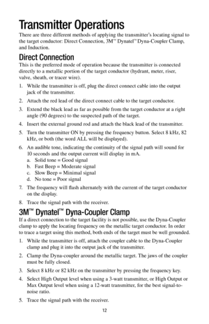 Page 1212
Transmitter Operations
There are three different methods of applying the transmitter’s locating signal to 
the target conductor: Direct Connection, 3M™ Dynatel™ Dyna-Coupler Clamp, 
and Induction.
Direct Connection
This is the preferred mode of operation because the transmitter is connected 
directly to a metallic portion of the target conductor (hydrant, meter, riser, 
valve, sheath, or tracer wire).
1.    While the transmitter is off, plug the direct connect cable into the output 
jack of the...