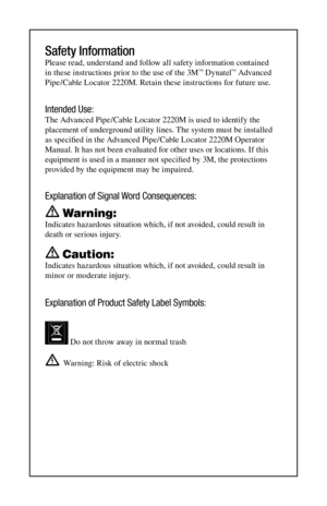 Page 4Safety Information
Please read, understand and follow all safety information contained 
in these instructions prior to the use of the 3M™ Dynatel™ Advanced 
Pipe/Cable Locator 2220M. Retain these instructions for future use.
Intended Use:
The Advanced Pipe/Cable Locator 2220M is used to identify the 
placement of underground utility lines. The system must be installed 
as specified in the Advanced Pipe/Cable Locator 2220M Operator 
Manual. It has not been evaluated for other uses or locations. If this...