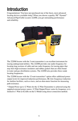 Page 55
Introduction
Congratulations! You have just purchased one of the finest, most advanced 
locating devices available today! When you choose a quality 3M™ Dynatel™ 
Advanced Pipe/Cable Locator 2220M, you get outstanding performance 
and reliability.
The 2220M locator with the 3-watt transmitter is an excellent instrument for 
tracing underground utilities. The 2220M provides one audio frequency for 
locating long sections of cable and one radio frequency for tracing pipes that 
may have high resistance...