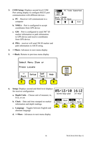 Page 16 16 78-8130-6150-0 Rev G
3. COM Setup: Displays second level COM 
Port setting display to configure RS232 port 
communication with different devices – 
a. PC  – Receiver will communicate to a 
computer
b.  NMEA  – Port is configured to accept 
coordinates from GPS device
c.  GIS  – Port is configured to send 3M
™ iD 
marker information or path information 
to GPS device and receive coordinates 
from GPS device.
d.  PDA  – receiver will send 3M iD marker and 
path information in ASCII string.
4.  >>More:...