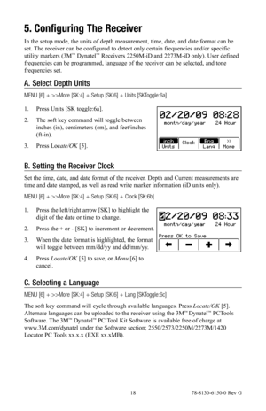 Page 18 18 78-8130-6150-0 Rev G
5. Configuring The Receiver
In the setup mode, the units of depth measurement, time, date, and date format can be 
set. The receiver can be configured to detect only certain frequencies and/or specific 
utility markers (3M
™ Dynatel™ Receivers 2250M-iD and 2273M-iD only). User defined 
frequencies can be programmed, language of the receiver can be selected, and tone 
frequencies set.
A.  Select Depth Units
MENU [6] + >>More [SK:4] + Setup [SK:6] + Units [SKToggle:6a]
1.  Press...