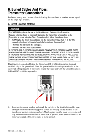 Page 2178-8130-6150-0 Rev G 21
6. Buried Cables And Pipes: 
Transmitter Connections
Perform a battery test. Use one of the following three methods to produce a trace signal 
on the target pipe or cable.
A.  Direct Connect Method
! WARNING
This WARNING applies to the use of the Direct Connect Cables and the Transmitter.
To avoid potential shock, or electrically damaging the Transmitter, when setting up the 
Transmitter to locate using the Direct Connect method, follow these basic steps;
•    ALWAYS plug the...