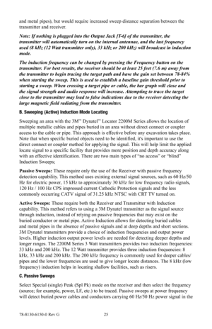 Page 2578-8130-6150-0 Rev G 25
and metal pipes), but would require increased sweep distance separation between the 
transmitter and receiver.
Note: If nothing is plugged into the Output Jack [T-6] of the transmitter, the 
transmitter will automatically turn on the internal antennae, and the la\
st frequency 
used (8 kHz (12 Watt transmitter only), 33 kHz or 200 kHz) will broadcast in induction 
mode.
The induction frequency can be changed by pressing the Frequency button \
on the 
transmitter. For best results,...